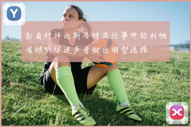 彭南特评论斯洛特离任事件称利物浦倾听球迷声音做出明智选择