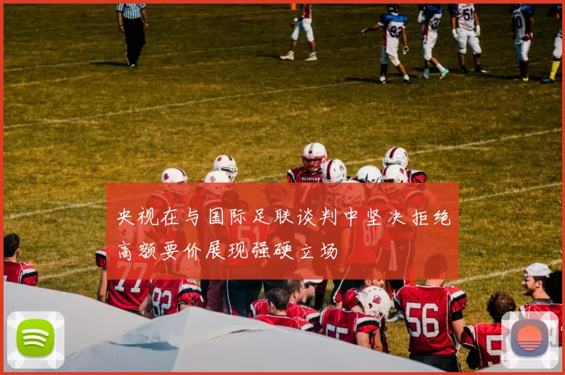 央视在与国际足联谈判中坚决拒绝高额要价展现强硬立场