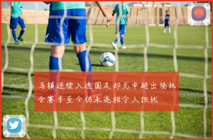 马镇连续入选国足却无中超出场机会赛季至今仍未亮相令人担忧