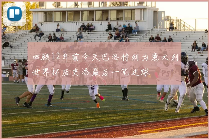 回顾12年前今天巴洛特利为意大利世界杯历史添最后一笔进球