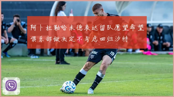 阿卜杜勒哈米德表达留队愿望希望俱乐部做决定不考虑回归沙特