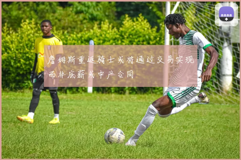 詹姆斯重返骑士或将通过交易实现而非底薪或中产合同