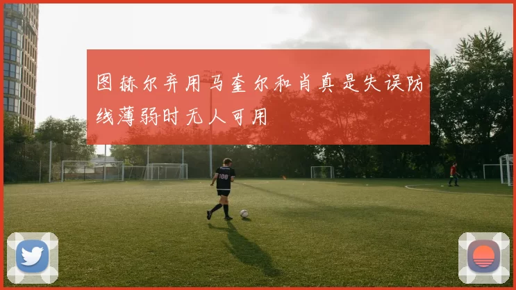 图赫尔弃用马奎尔和肖真是失误防线薄弱时无人可用
