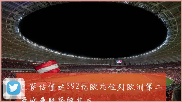 巴萨估值达592亿欧元位列欧洲第二曼城曼联紧随其后