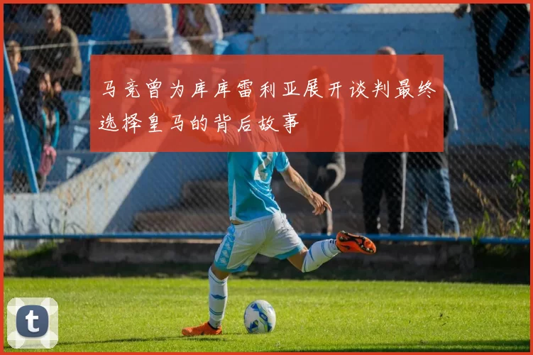 马竞曾为库库雷利亚展开谈判最终选择皇马的背后故事