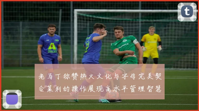 老马丁称赞热火文化与字母完美契合莱利的操作展现高水平管理智慧