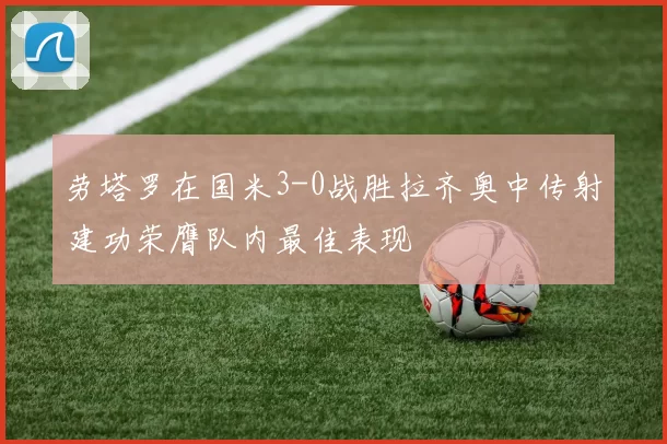 劳塔罗在国米3-0战胜拉齐奥中传射建功荣膺队内最佳表现