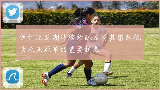 伊什比亚期待续约狄龙将其留队视为未来冠军的重要拼图